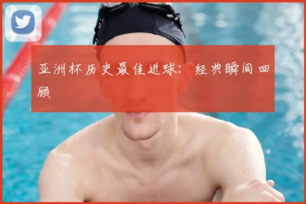 亚洲杯历史最佳进球:经典瞬间回顾