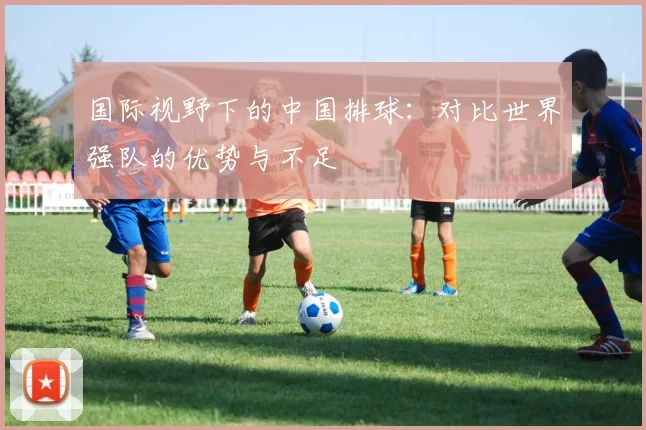 国际视野下的中国排球:对比世界强队的优势与不足