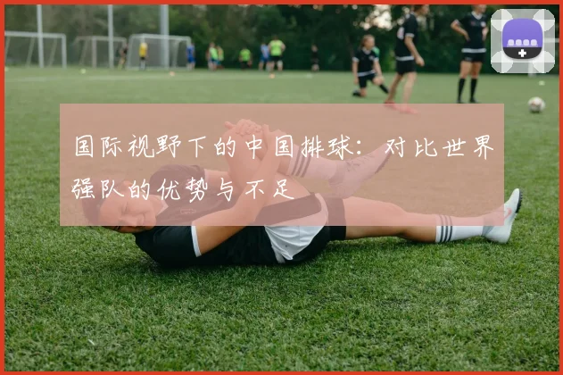 国际视野下的中国排球:对比世界强队的优势与不足